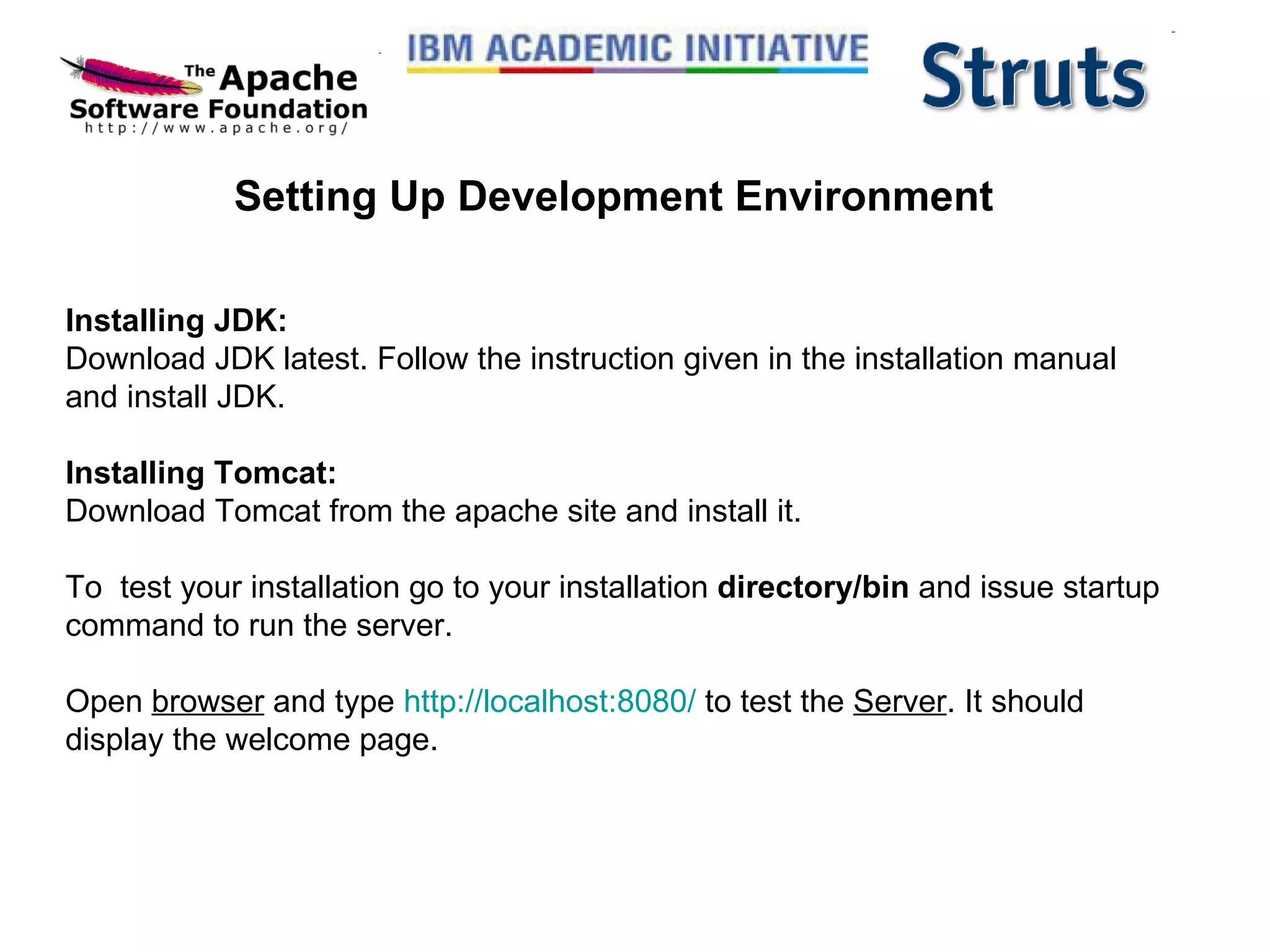 Setting Up Development Environment Installing JDK: Download JDK latest. Follow the instruction given in the installation manual and install JDK. Installing Tomcat: Download Tomcat from the apache site and install it. To  test your installation go to your installation  directory/bin  and issue startup command to run the server. Open  browser  and type  http://localhost:8080/  to test the  Server . It should display the welcome page.  