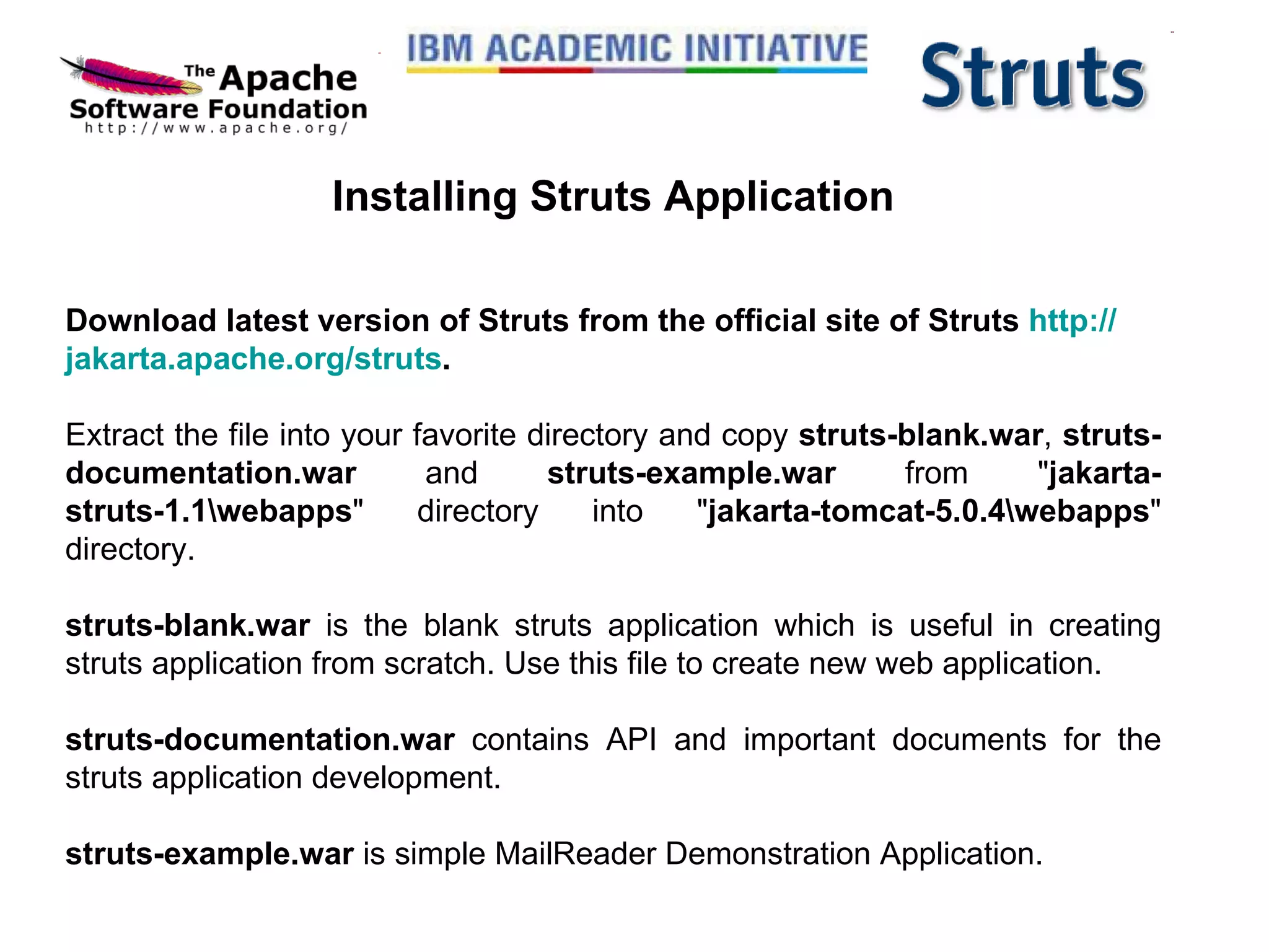 Installing Struts Application Download latest version of Struts from the official site of Struts  http:// jakarta.apache.org /struts .   Extract the file into your favorite directory and copy  struts-blank.war ,  struts-documentation.war  and  struts-example.war  from &quot; jakarta-struts-1.1\webapps &quot; directory into &quot; jakarta-tomcat-5.0.4\webapps &quot; directory.  struts-blank.war  is the blank struts application which is useful in creating struts application from scratch. Use this file to create new web application. struts-documentation.war  contains API and important documents for the struts application development. struts-example.war  is simple MailReader Demonstration Application. 