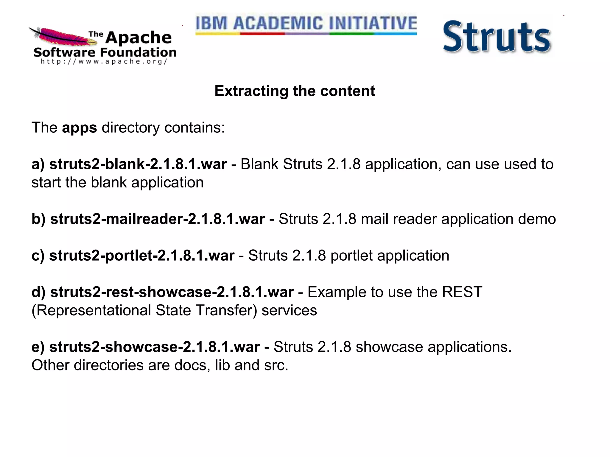 Extracting the content The  apps  directory contains: a) struts2-blank-2.1.8.1.war  - Blank Struts 2.1.8 application, can use used to start the blank application b) struts2-mailreader-2.1.8.1.war  - Struts 2.1.8 mail reader application demo c) struts2-portlet-2.1.8.1.war  - Struts 2.1.8 portlet application d) struts2-rest-showcase-2.1.8.1.war  - Example to use the REST (Representational State Transfer) services e) struts2-showcase-2.1.8.1.war  - Struts 2.1.8 showcase applications. Other directories are docs, lib and src. 