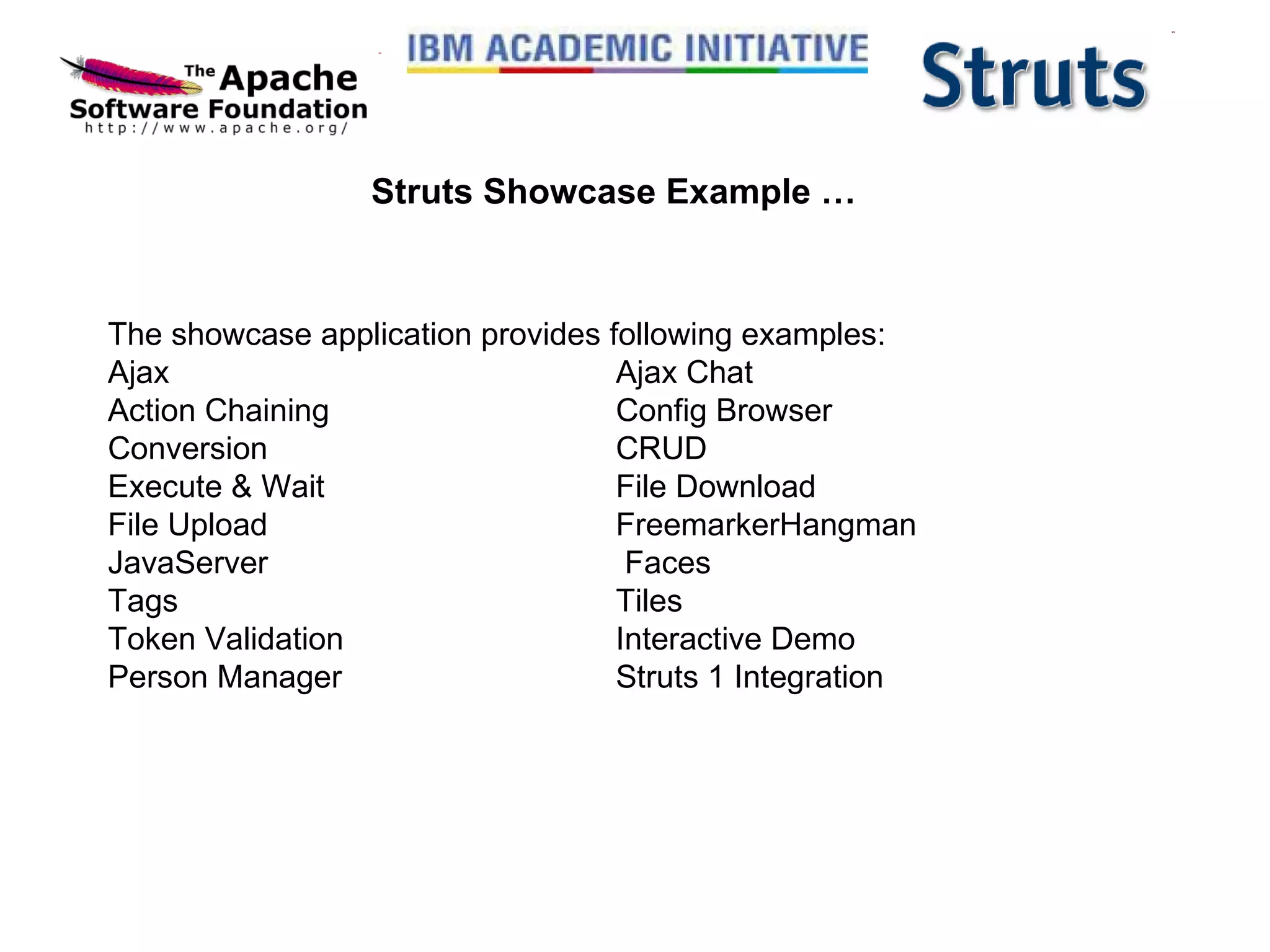 Struts Showcase Example … The showcase application provides following examples: Ajax  Ajax Chat  Action Chaining  Config Browser  Conversion  CRUD  Execute & Wait  File Download  File Upload  FreemarkerHangman  JavaServer   Faces  Tags  Tiles  Token Validation  Interactive Demo  Person Manager  Struts 1 Integration 