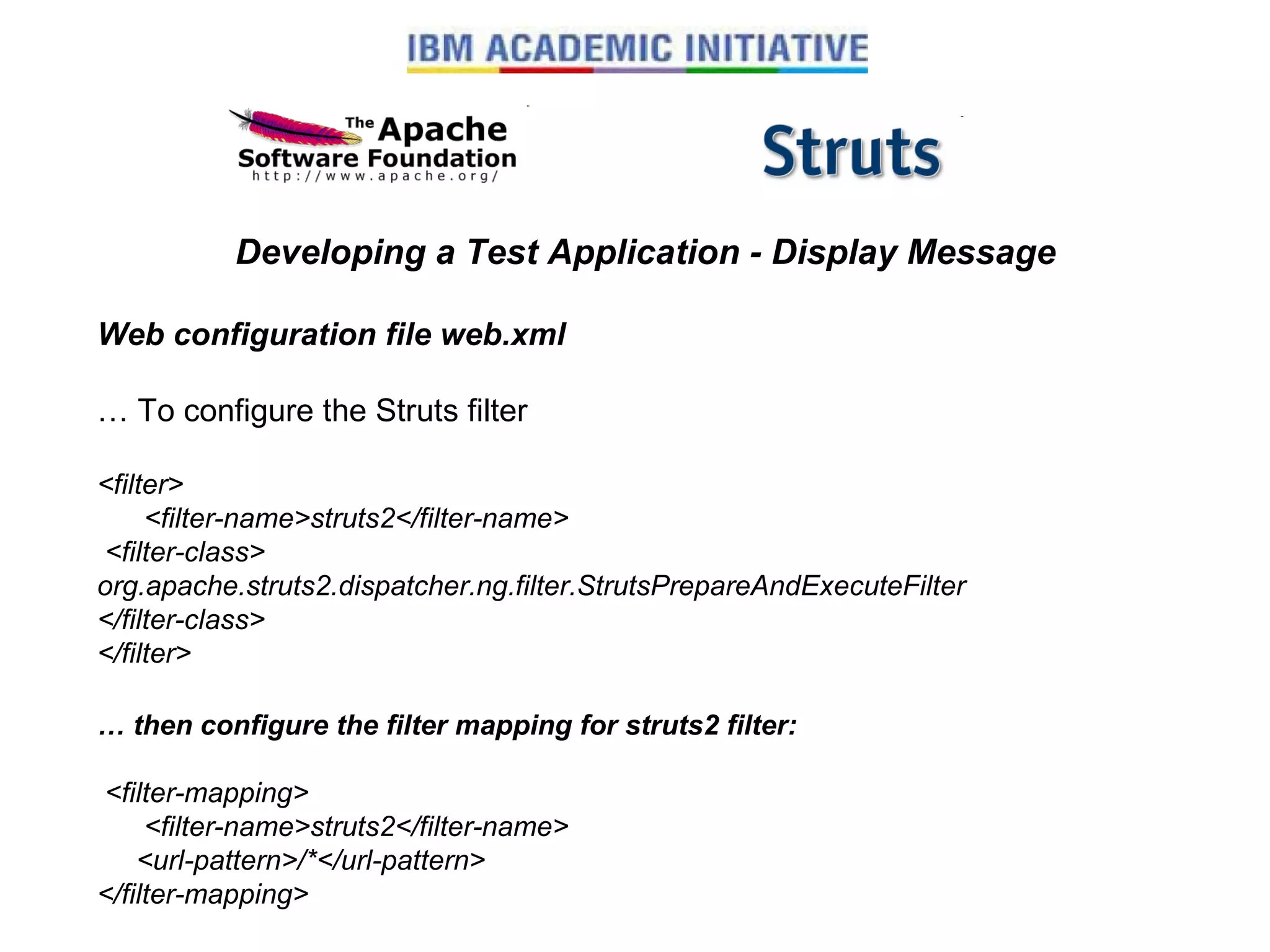 Developing a Test Application - Display Message Web configuration file web.xml …  To configure the Struts filter <filter>       <filter-name>struts2</filter-name>  <filter-class> org.apache.struts2.dispatcher.ng.filter.StrutsPrepareAndExecuteFilter </filter-class> </filter> …  then configure the filter mapping for struts2 filter:   <filter-mapping>       <filter-name>struts2</filter-name>      <url-pattern>/*</url-pattern> </filter-mapping> 
