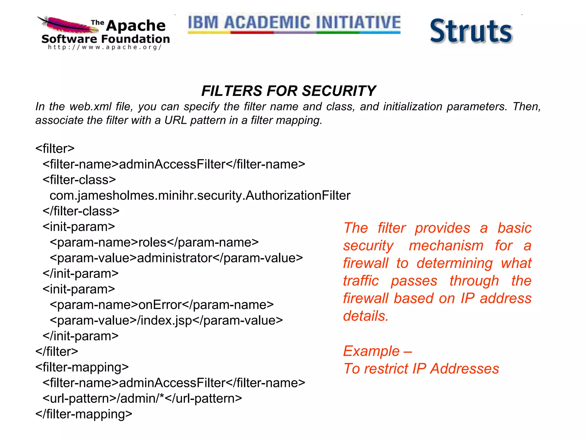 FILTERS FOR SECURITY In the web.xml file, you can specify the filter name and class, and initialization parameters. Then, associate the filter with a URL pattern in a filter mapping.   <filter>   <filter-name>adminAccessFilter</filter-name>   <filter-class>      com.jamesholmes.minihr.security.AuthorizationFilter     </filter-class>   <init-param>     <param-name>roles</param-name>     <param-value>administrator</param-value>   </init-param>   <init-param>     <param-name>onError</param-name>     <param-value>/index.jsp</param-value>   </init-param> </filter> <filter-mapping>   <filter-name>adminAccessFilter</filter-name>   <url-pattern>/admin/*</url-pattern> </filter-mapping> The filter provides a basic security  mechanism for a firewall to determining what traffic passes through the firewall based on IP address details. Example –  To restrict IP Addresses 
