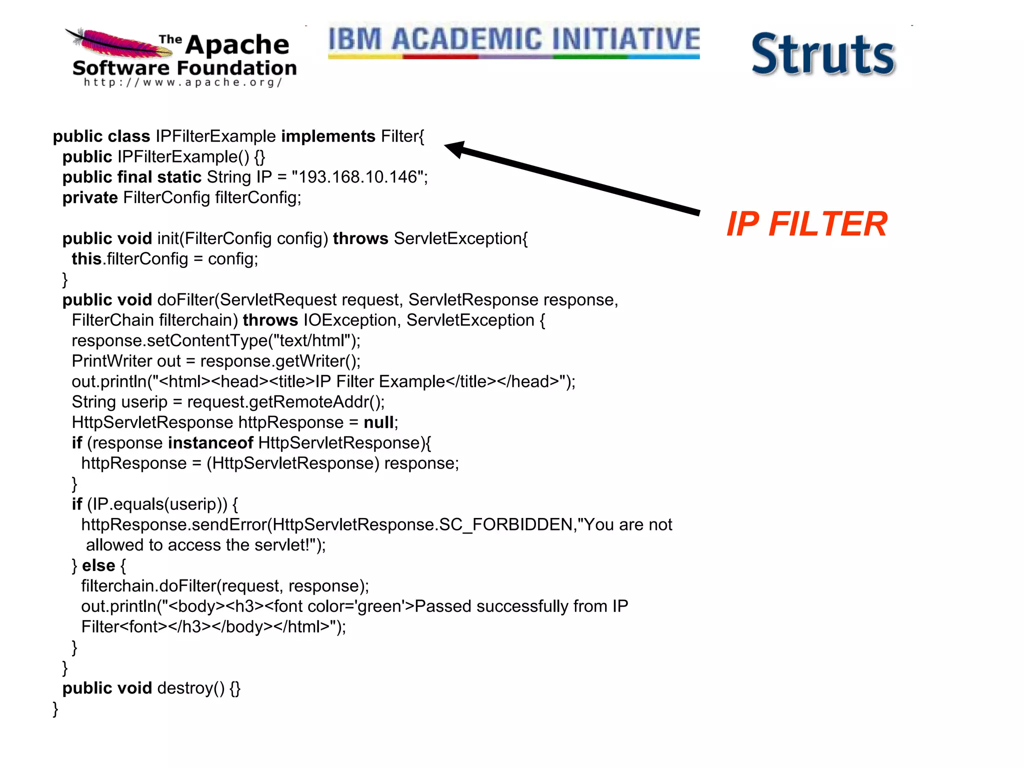 public class  IPFilterExample  implements  Filter{    public  IPFilterExample() {}    public final static  String IP = &quot;193.168.10.146&quot;;    private  FilterConfig filterConfig;       public void  init(FilterConfig config)  throws  ServletException{      this .filterConfig = config;   }    public void  doFilter(ServletRequest request, ServletResponse response,     FilterChain filterchain)  throws  IOException, ServletException {     response.setContentType(&quot;text/html&quot;);     PrintWriter out = response.getWriter();     out.println(&quot;<html><head><title>IP Filter Example</title></head>&quot;);     String userip = request.getRemoteAddr();     HttpServletResponse httpResponse =  null ;      if  (response  instanceof  HttpServletResponse){       httpResponse = (HttpServletResponse) response;     }      if  (IP.equals(userip)) {       httpResponse.sendError(HttpServletResponse.SC_FORBIDDEN,&quot;You are not         allowed to access the servlet!&quot;);           }  else  {       filterchain.doFilter(request, response);       out.println(&quot;<body><h3><font color='green'>Passed successfully from IP       Filter<font></h3></body></html>&quot;);     }   }    public void  destroy() {} }  IP FILTER 
