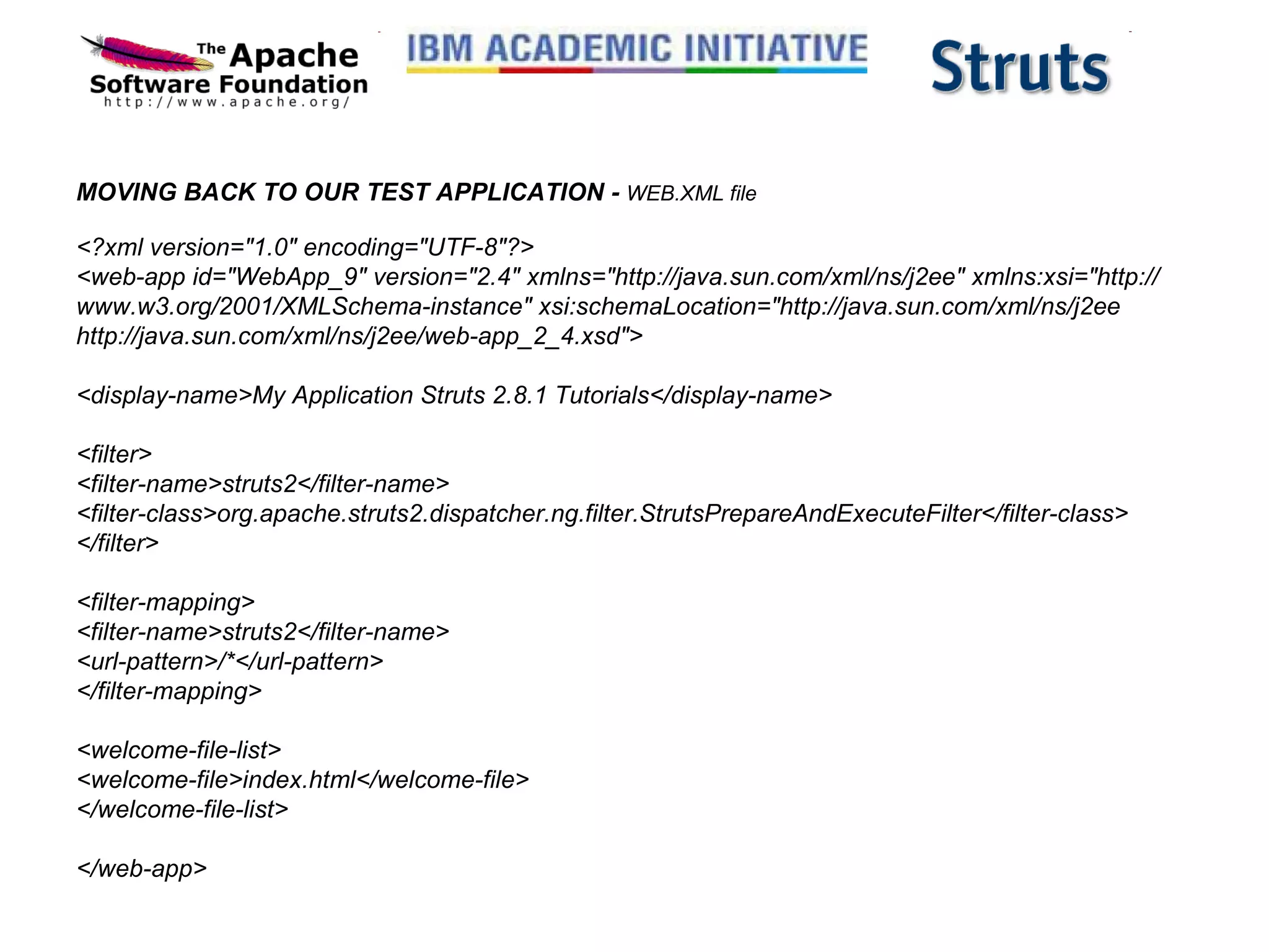 MOVING BACK TO OUR TEST APPLICATION -  WEB.XML file <?xml version=&quot;1.0&quot; encoding=&quot;UTF-8&quot;?> <web-app id=&quot;WebApp_9&quot; version=&quot;2.4&quot; xmlns=&quot;http://java.sun.com/xml/ns/j2ee&quot; xmlns:xsi=&quot;http://www.w3.org/2001/XMLSchema-instance&quot; xsi:schemaLocation=&quot;http://java.sun.com/xml/ns/j2ee http://java.sun.com/xml/ns/j2ee/web-app_2_4.xsd&quot;> <display-name>My Application Struts 2.8.1 Tutorials</display-name> <filter> <filter-name>struts2</filter-name> <filter-class>org.apache.struts2.dispatcher.ng.filter.StrutsPrepareAndExecuteFilter</filter-class> </filter> <filter-mapping> <filter-name>struts2</filter-name> <url-pattern>/*</url-pattern> </filter-mapping> <welcome-file-list> <welcome-file>index.html</welcome-file> </welcome-file-list> </web-app>   