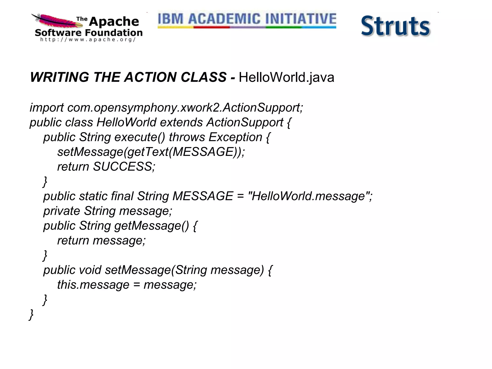 WRITING THE ACTION CLASS -  HelloWorld.java import com.opensymphony.xwork2.ActionSupport; public class HelloWorld extends ActionSupport {     public String execute() throws Exception {         setMessage(getText(MESSAGE));         return SUCCESS;     }     public static final String MESSAGE = &quot;HelloWorld.message&quot;;     private String message;     public String getMessage() {         return message;     }     public void setMessage(String message) {         this.message = message;     } } 