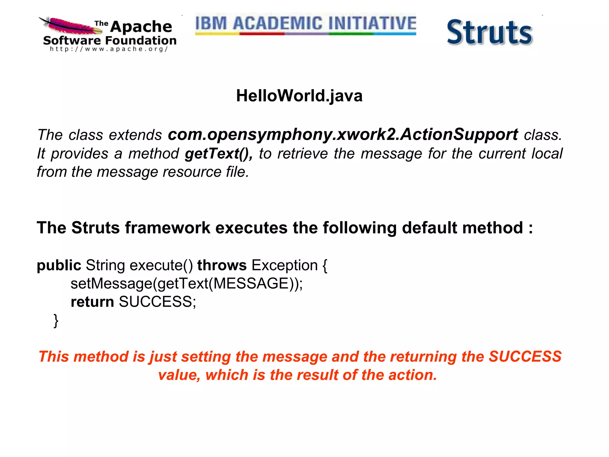 HelloWorld.java The class extends  com.opensymphony.xwork2.ActionSupport  class. It provides a method  getText(),  to retrieve the message for the current local from the message resource file. The Struts framework executes the following default method :      public  String execute()  throws  Exception {         setMessage(getText(MESSAGE));          return  SUCCESS;     } This method is just setting the message and the returning the SUCCESS value, which is the result of the action.  