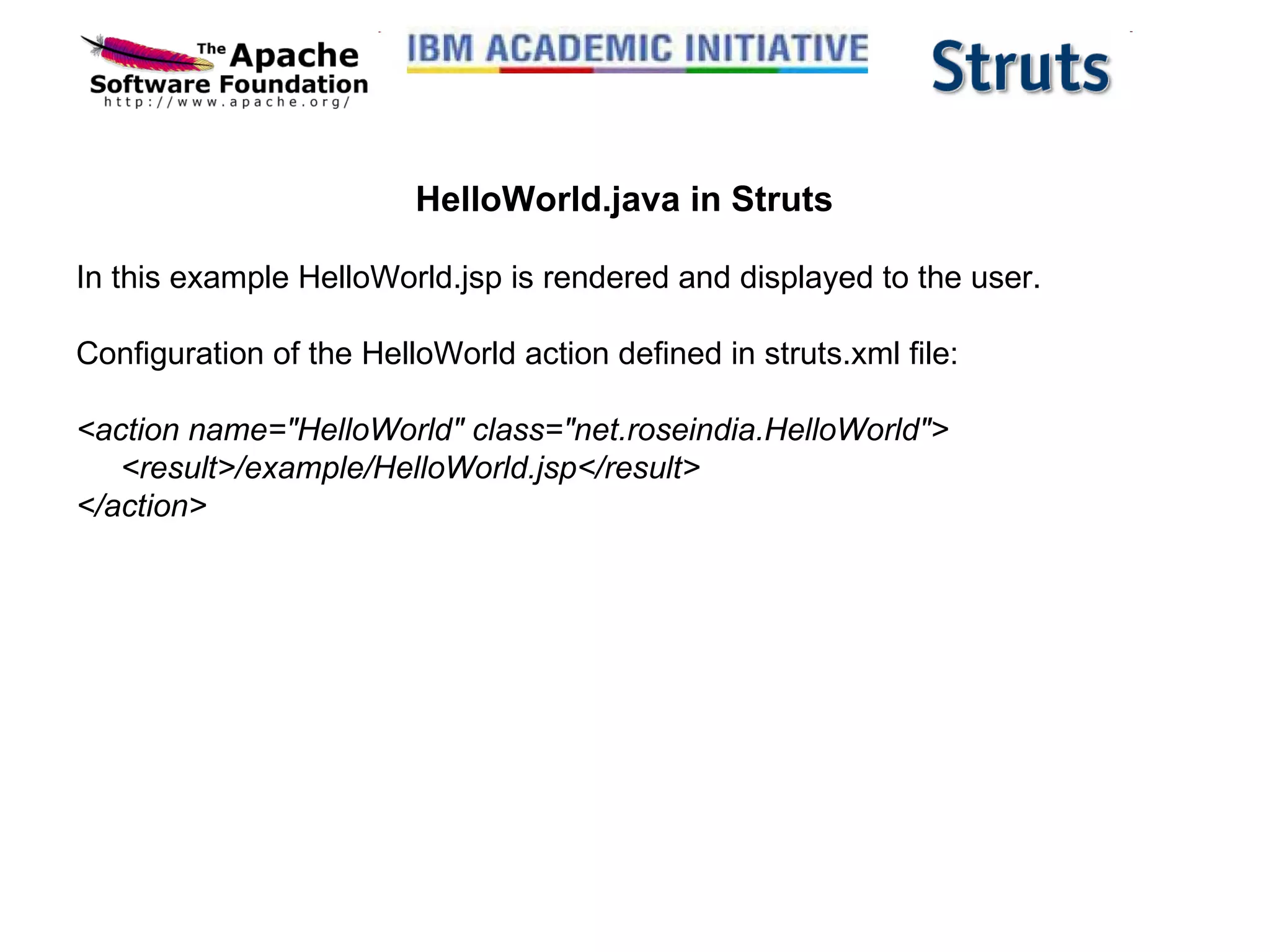 HelloWorld.java in Struts In this example HelloWorld.jsp is rendered and displayed to the user.  Configuration of the HelloWorld action defined in struts.xml file: <action name=&quot;HelloWorld&quot; class=&quot;net.roseindia.HelloWorld&quot;>      <result>/example/HelloWorld.jsp</result> </action> 