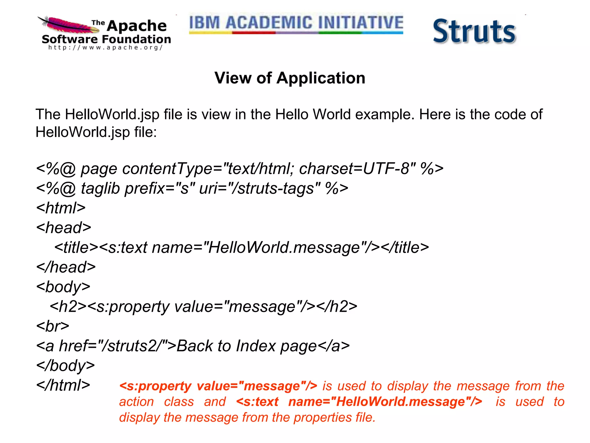 View of Application The HelloWorld.jsp file is view in the Hello World example. Here is the code of HelloWorld.jsp file: <%@ page contentType=&quot;text/html; charset=UTF-8&quot; %> <%@ taglib prefix=&quot;s&quot; uri=&quot;/struts-tags&quot; %> <html> <head>     <title><s:text name=&quot;HelloWorld.message&quot;/></title> </head> <body>    <h2><s:property value=&quot;message&quot;/></h2> <br> <a href=&quot;/struts2/&quot;>Back to Index page</a> </body> </html> <s:property value=&quot;message&quot;/>  is used to display the message from the action class and  <s:text name=&quot;HelloWorld.message&quot;/>   is used to display the message from the properties file.  