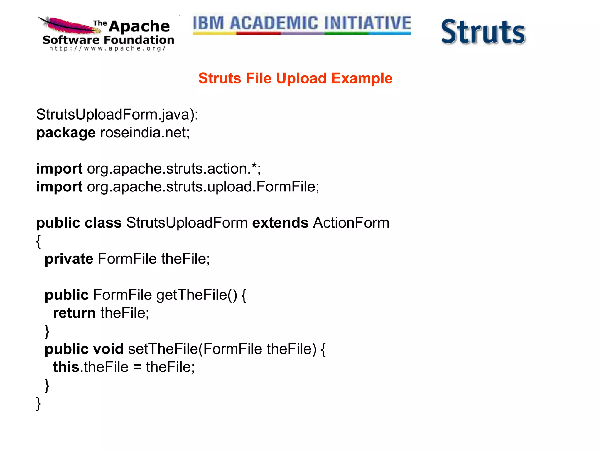 Struts File Upload Example StrutsUploadForm.java): package  roseindia.net; import  org.apache.struts.action.*; import  org.apache.struts.upload.FormFile; public class  StrutsUploadForm  extends  ActionForm {    private  FormFile theFile;    public  FormFile getTheFile() {      return  theFile;   }    public void  setTheFile(FormFile theFile) {      this .theFile = theFile;   } } 