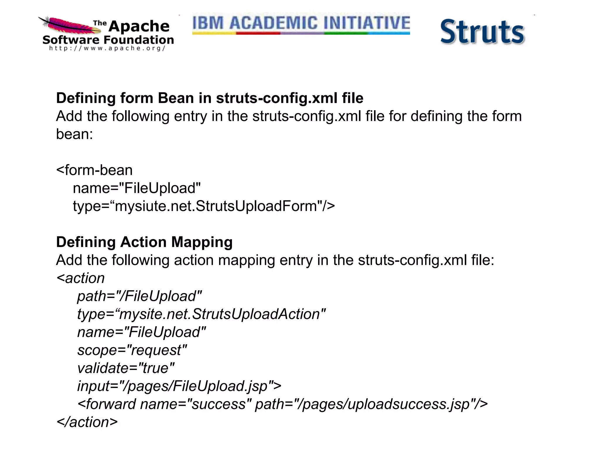 Defining form Bean in struts-config.xml file Add the following entry in the struts-config.xml file for defining the form bean: <form-bean     name=&quot;FileUpload&quot;     type=“mysiute.net.StrutsUploadForm&quot;/> Defining Action Mapping Add the following action mapping entry in the struts-config.xml file: <action      path=&quot;/FileUpload&quot;      type=“mysite.net.StrutsUploadAction&quot;      name=&quot;FileUpload&quot;      scope=&quot;request&quot;      validate=&quot;true&quot;      input=&quot;/pages/FileUpload.jsp&quot;>      <forward name=&quot;success&quot; path=&quot;/pages/uploadsuccess.jsp&quot;/> </action> 