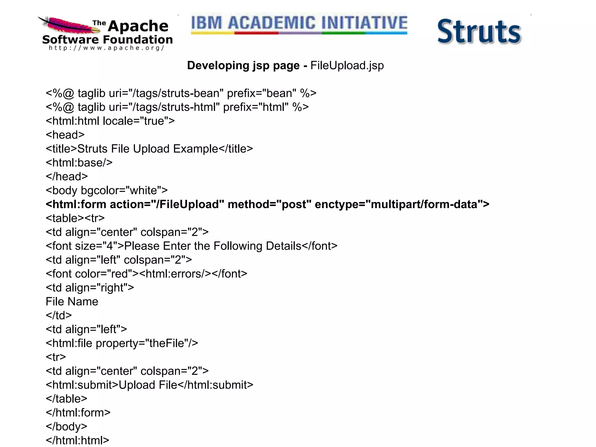 Developing jsp page -  FileUpload.jsp <%@ taglib uri=&quot;/tags/struts-bean&quot; prefix=&quot;bean&quot; %> <%@ taglib uri=&quot;/tags/struts-html&quot; prefix=&quot;html&quot; %> <html:html locale=&quot;true&quot;> <head> <title>Struts File Upload Example</title> <html:base/> </head> <body bgcolor=&quot;white&quot;> <html:form action=&quot;/FileUpload&quot; method=&quot;post&quot; enctype=&quot;multipart/form-data&quot;> <table><tr> <td align=&quot;center&quot; colspan=&quot;2&quot;> <font size=&quot;4&quot;>Please Enter the Following Details</font> <td align=&quot;left&quot; colspan=&quot;2&quot;> <font color=&quot;red&quot;><html:errors/></font> <td align=&quot;right&quot;> File Name </td> <td align=&quot;left&quot;> <html:file property=&quot;theFile&quot;/>  <tr> <td align=&quot;center&quot; colspan=&quot;2&quot;> <html:submit>Upload File</html:submit> </table> </html:form> </body> </html:html> 