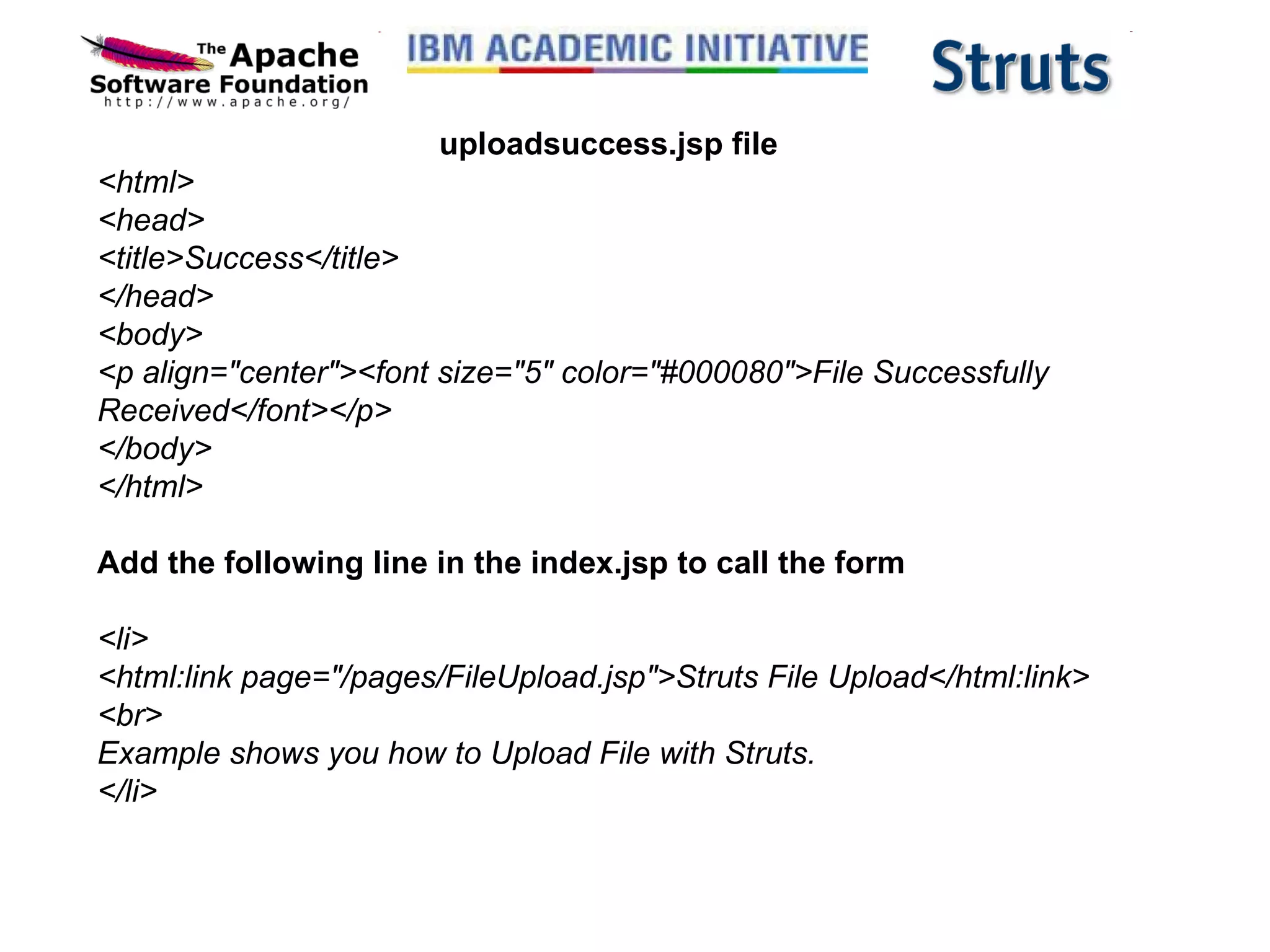 uploadsuccess.jsp file <html> <head> <title>Success</title> </head> <body> <p align=&quot;center&quot;><font size=&quot;5&quot; color=&quot;#000080&quot;>File Successfully Received</font></p> </body> </html> Add the following line in the index.jsp to call the form <li> <html:link page=&quot;/pages/FileUpload.jsp&quot;>Struts File Upload</html:link> <br> Example shows you how to Upload File with Struts. </li> 
