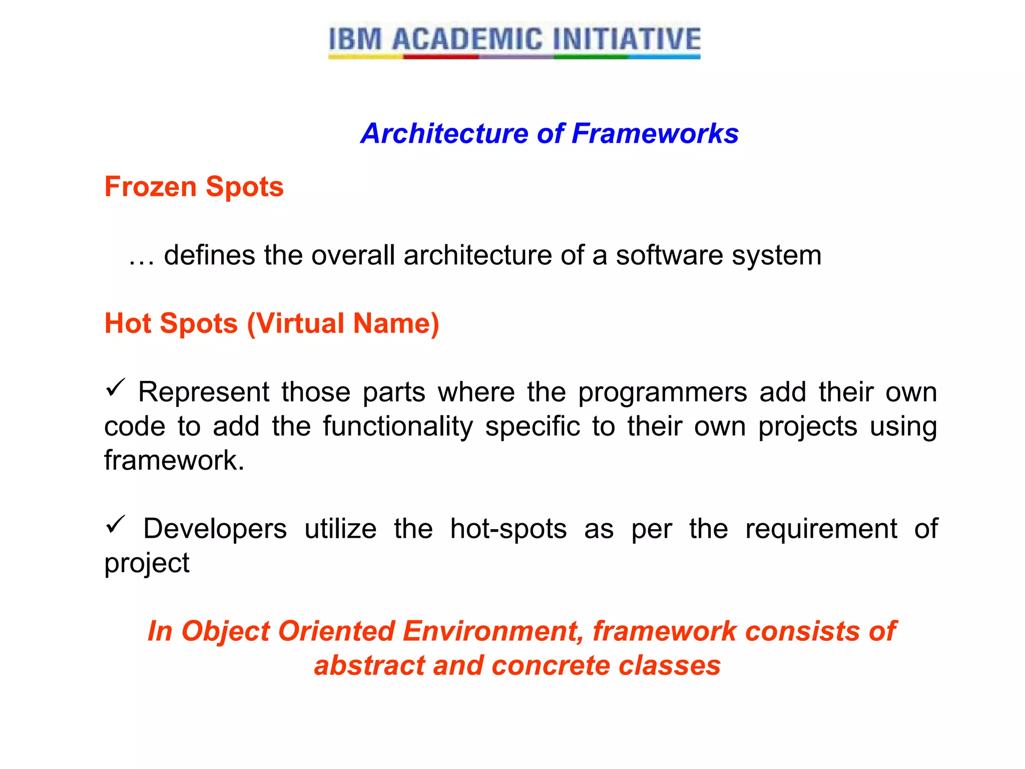 Architecture of Frameworks Frozen Spots …  defines the overall architecture of a software system  Hot Spots (Virtual Name) Represent those parts where the programmers add their own code to add the functionality specific to their own projects using framework.  Developers utilize the hot-spots as per the requirement of project In Object Oriented Environment, framework consists of abstract and concrete classes   