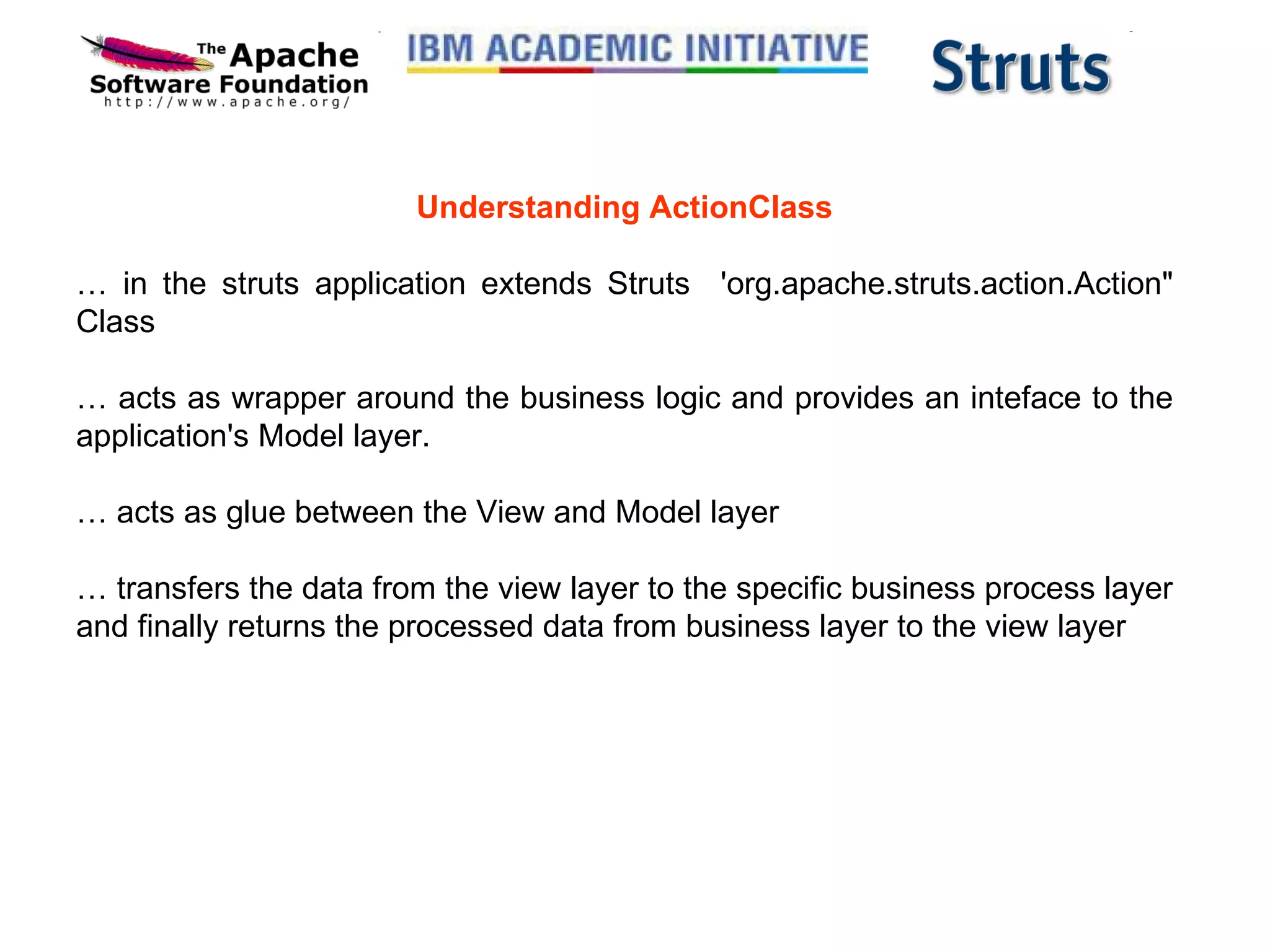 Understanding ActionClass …  in the struts application extends Struts  'org.apache.struts.action.Action&quot; Class  …  acts as wrapper around the business logic and provides an inteface to the application's Model layer. …  acts as glue between the View and Model layer  …  transfers the data from the view layer to the specific business process layer and finally returns the processed data from business layer to the view layer 