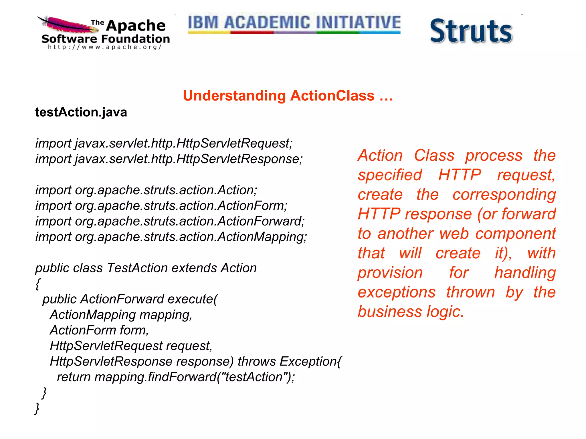 Understanding ActionClass … testAction.java import javax.servlet.http.HttpServletRequest; import javax.servlet.http.HttpServletResponse; import org.apache.struts.action.Action; import org.apache.struts.action.ActionForm; import org.apache.struts.action.ActionForward; import org.apache.struts.action.ActionMapping; public class TestAction extends Action {   public ActionForward execute(     ActionMapping mapping,     ActionForm form,     HttpServletRequest request,     HttpServletResponse response) throws Exception{       return mapping.findForward(&quot;testAction&quot;);   } } Action Class process the specified HTTP request, create the corresponding HTTP response (or forward to another web component that will create it), with provision for handling exceptions thrown by the business logic.  