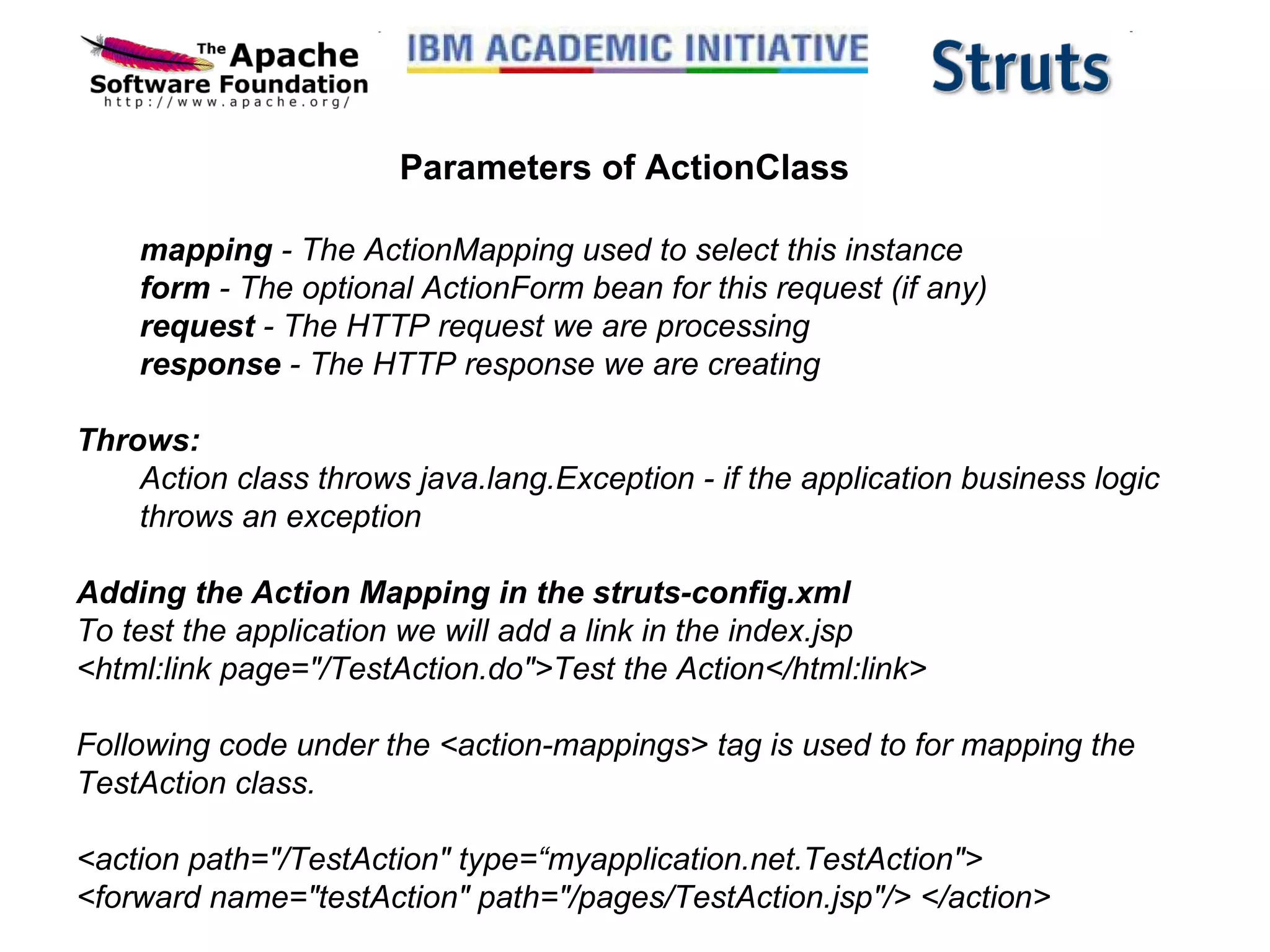 Parameters of ActionClass mapping  - The ActionMapping used to select this instance  form  - The optional ActionForm bean for this request (if any)  request  - The HTTP request we are processing  response  - The HTTP response we are creating  Throws:  Action class throws java.lang.Exception - if the application business logic throws an exception Adding the Action Mapping in the struts-config.xml To test the application we will add a link in the index.jsp  <html:link page=&quot;/TestAction.do&quot;>Test the Action</html:link> Following code under the <action-mappings> tag is used to for mapping the TestAction class. <action path=&quot;/TestAction&quot; type=“myapplication.net.TestAction&quot;>  <forward name=&quot;testAction&quot; path=&quot;/pages/TestAction.jsp&quot;/> </action>  
