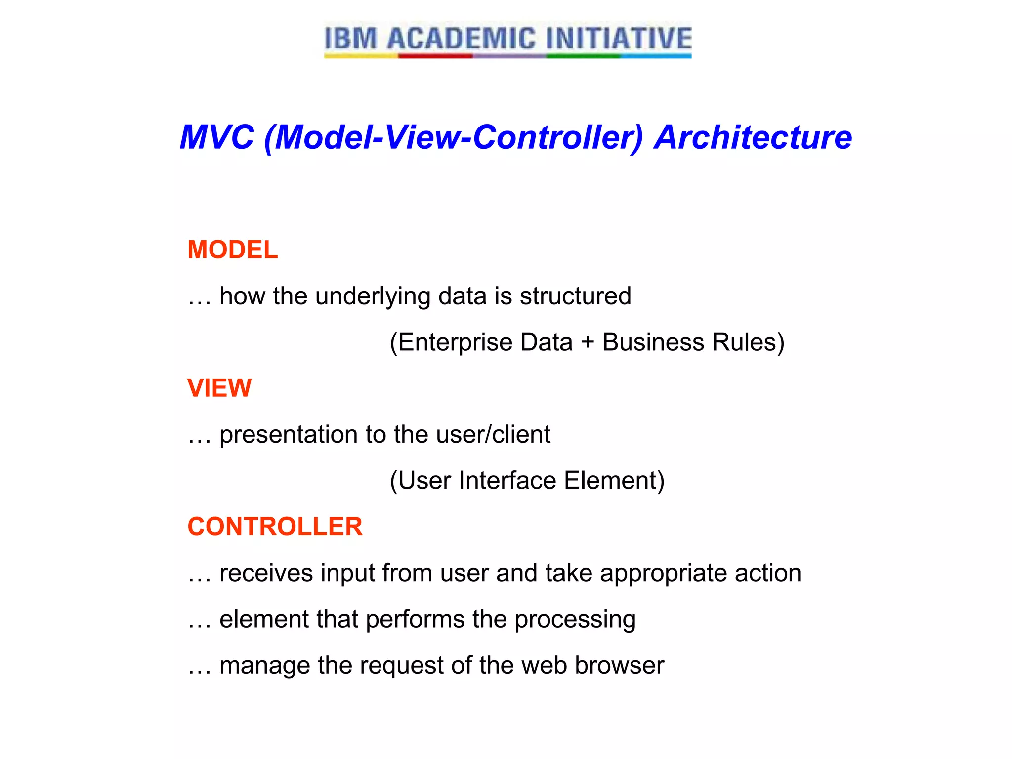 MVC (Model-View-Controller) Architecture MODEL … how the underlying data is structured  (Enterprise Data + Business Rules) VIEW … presentation to the user/client  (User Interface Element) CONTROLLER … receives input from user and take appropriate action … element that performs the processing … manage the request of the web browser  