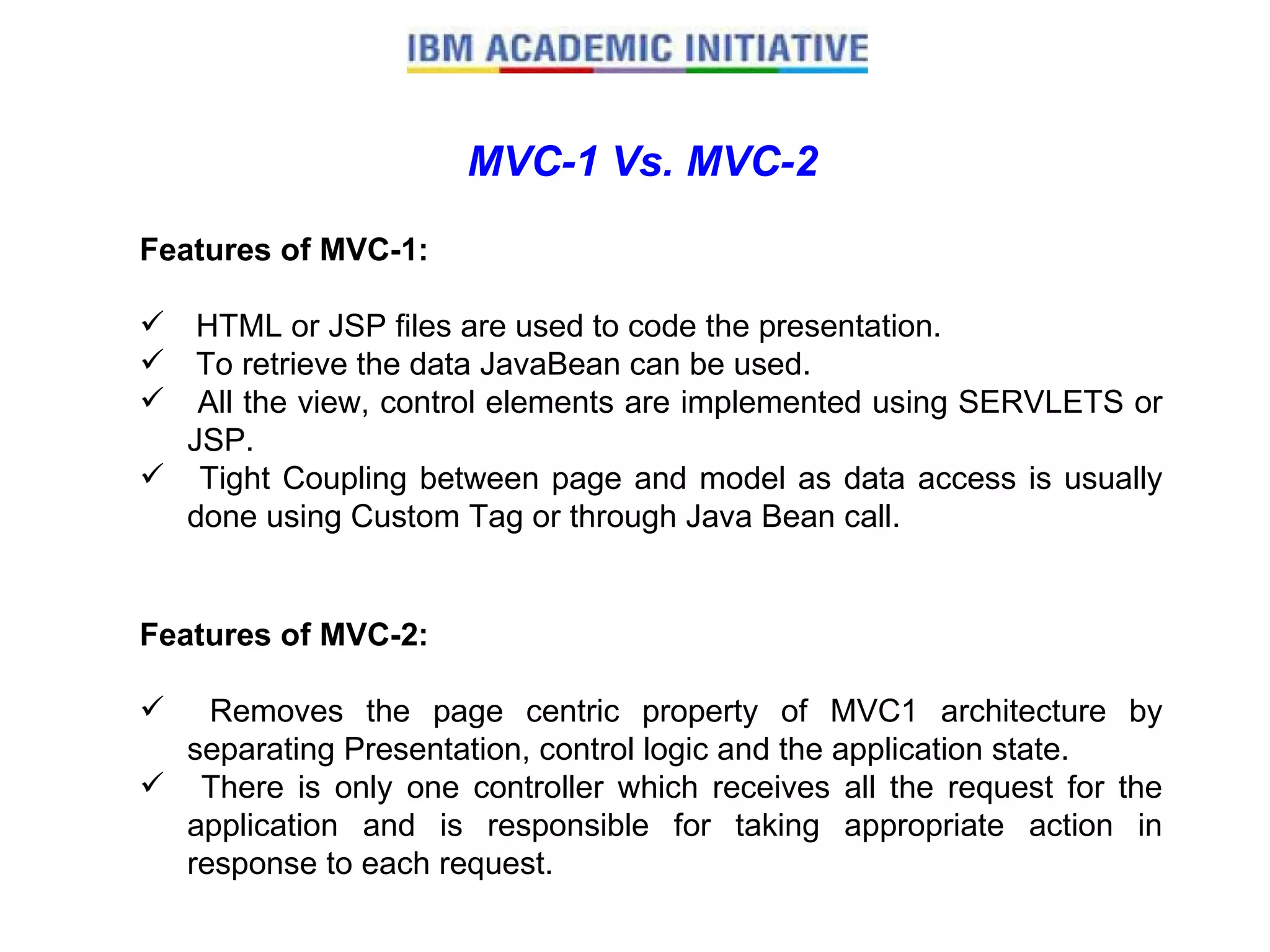 MVC-1 Vs. MVC-2 Features of MVC-1: HTML or JSP files are used to code the presentation.  To retrieve the data JavaBean can be used. All the view, control elements are implemented using SERVLETS or JSP.  Tight Coupling between page and model as data access is usually done using Custom Tag or through Java Bean call.  Features of MVC-2: Removes the page centric property of MVC1 architecture by separating Presentation, control logic and the application state.  There is only one controller which receives all the request for the application and is responsible for taking appropriate action in response to each request.  