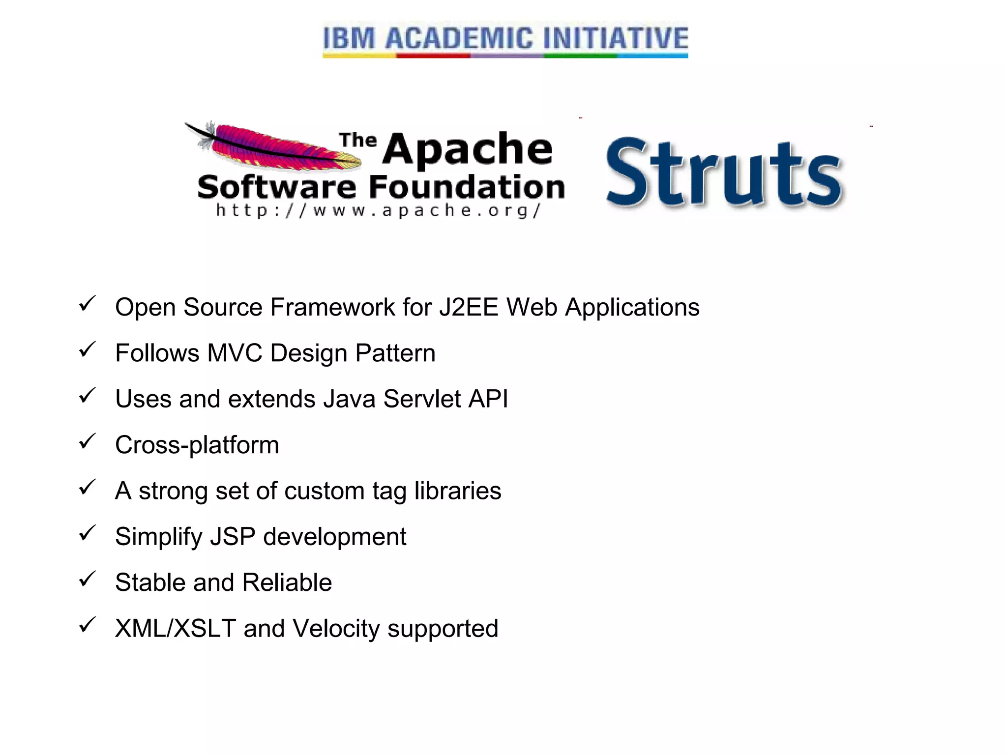 Open Source Framework for J2EE Web Applications Follows MVC Design Pattern Uses and extends Java Servlet API Cross-platform A strong set of custom tag libraries Simplify JSP development Stable and Reliable XML/XSLT and Velocity supported 