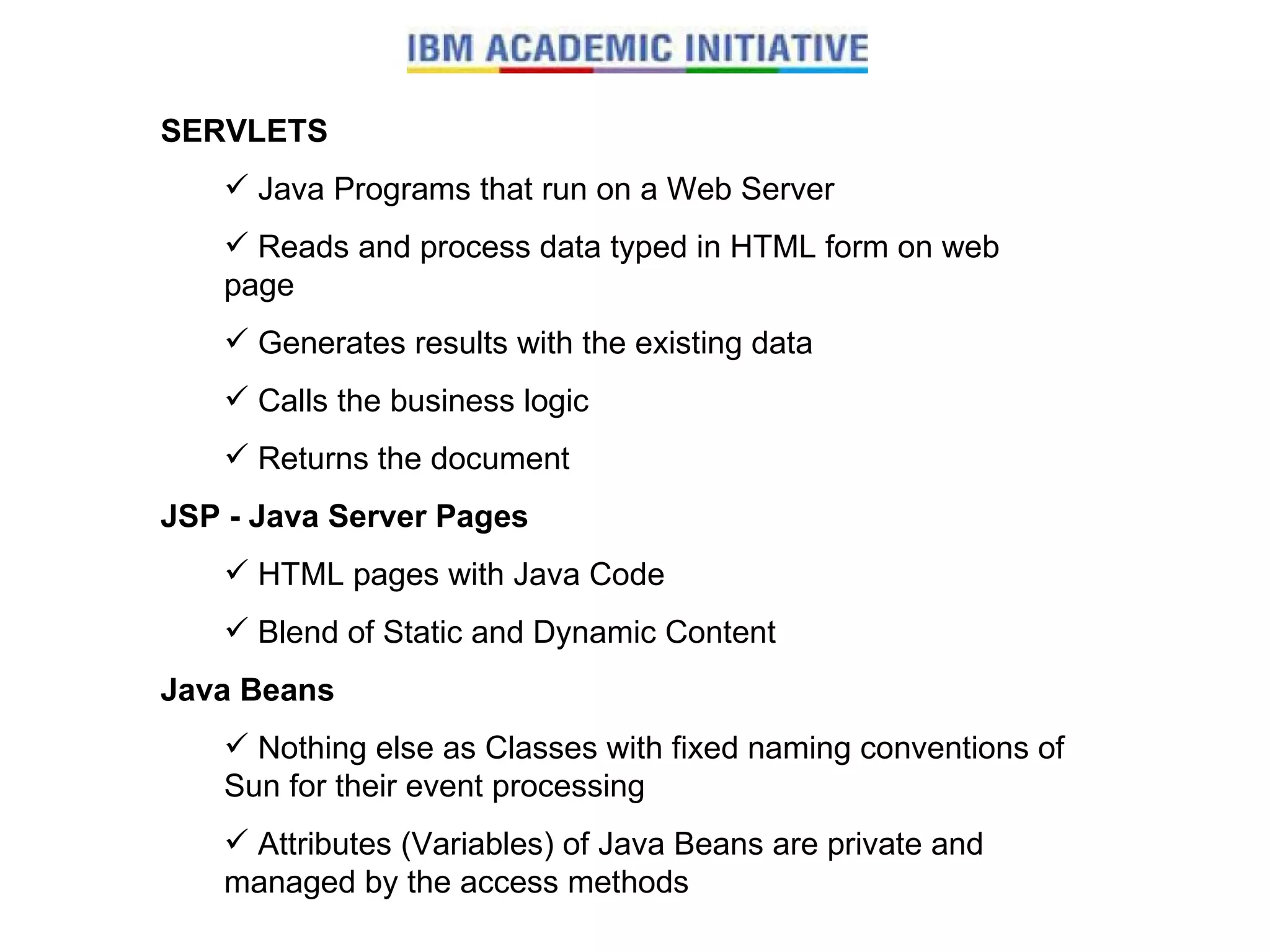 SERVLETS Java Programs that run on a Web Server Reads and process data typed in HTML form on web page Generates results with the existing data Calls the business logic Returns the document JSP - Java Server Pages HTML pages with Java Code Blend of Static and Dynamic Content Java Beans Nothing else as Classes with fixed naming conventions of Sun for their event processing Attributes (Variables) of Java Beans are private and managed by the access methods 