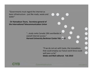 “Governments	
  must	
  regard	
  the	
  internet	
  as	
  
basic	
  infrastructure	
  -­‐	
  just	
  like	
  roads,	
  waste	
  and	
  
water”	
  

-­‐	
  Dr	
  Hamadoun	
  Toure,	
  	
  Secretary-­‐general	
  of	
  
the	
  Interna5onal	
  Telecommunica5on	
  Union	
  



                                 “…study	
  ranks	
  Canada	
  19th	
  worldwide	
  in	
  
                                 overall	
  Internet	
  access.”	
  
                                 Harvard	
  University	
  Berkman	
  Center	
  Feb	
  2010	
  



                                                                “If	
  we	
  do	
  not	
  act	
  with	
  haste,	
  the	
  innova,ons	
  
                                                                that	
  could	
  employ	
  our	
  future	
  work	
  force	
  could	
  
                                                                well	
  pass	
  us	
  by”	
  
                                                                Globe	
  and	
  Mail	
  editorial	
  	
  	
  Feb	
  2010	
  
 