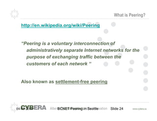 What is Peering?

  http://en.wikipedia.org/wiki/Peering


  “Peering is a voluntary interconnection of
    administratively separate Internet networks for the
    purpose of exchanging traffic between the
    customers of each network “


  Also known as settlement-free peering




04-05-2010        BCNET Peering in Seattle   Slide 24
 