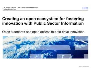 Dr. Jochen Friedrich | IBM Technical Relations Europe
jochen@de.ibm.com




Creating an open ecosystem for fostering
innovation with Public Sector Information

Open standards and open access to data drive innovation




                                                        © 2009 IBMIBM Corporation
                                                           © 2011 Corporation
 