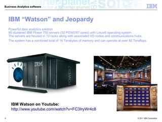 Business Analytics software




    IBM “Watson” and Jeopardy
    Powerful data analytics solution
    90 clustered IBM Power 750 servers (32 POWER7 cores) with Linux® operating system.
    The servers are housed in 10 racks along with associated I/O nodes and communications hubs.
    The system has a combined total of 16 Terabytes of memory and can operate at over 80 Teraflops.




     IBM Watson on Youtube:
     http://www.youtube.com/watch?v=FC3IryWr4c8

4                                                                                           © 2011 IBM Corporation
 
