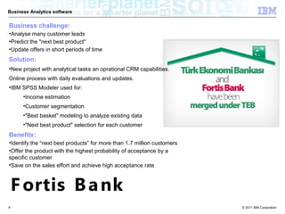 Business Analytics software


Business challenge:
•Analyse many customer leads
•Predict the "next best product"
•Update offers in short periods of time
Solution:
•New project with analytical tasks an oprational CRM capabilities.
Online process with daily evaluations and updates.
•IBM SPSS Modeler used for:
      •Income estimation
      •Customer segmentation
      •"Best basket" modeling to analyze existing data
      •"Next best product" selection for each customer
Benefits:
•Identify the “next best products” for more than 1.7 million customers
•Offer the product with the highest probability of acceptance by a
specific customer
•Save on the sales effort and achieve high acceptance rate



    F ortis B a nk
6                                                                        © 2011 IBM Corporation
 