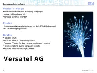 Business Analytics software


Business challenge:
•optimize direct customer marketing campaigns
•reduce call handling costs
•increase customer retention


Solution:
•Customer analytics solution based on IBM SPSS Modeler and
IBM data mining capabilities


Benefits:
•Reduced churn
•Reduced external call handling costs
•Reduced IT costs for data mining, scoring and reporting
•Fewer complaints during campaign periods
•Reduced internal manual processes.




    V e rs a te l AG
7                                                            © 2011 IBM Corporation
 