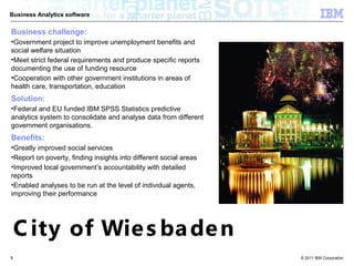 Business Analytics software


Business challenge:
•Government project to improve unemployment benefits and
social welfare situation
•Meet strict federal requirements and produce specific reports
documenting the use of funding resource
•Cooperation with other government institutions in areas of
health care, transportation, education
Solution:
•Federal and EU funded IBM SPSS Statistics predictive
analytics system to consolidate and analyse data from different
government organisations.
Benefits:
•Greatly improved social services
•Report on poverty, finding insights into different social areas
•Improved local government’s accountability with detailed
reports
•Enabled analyses to be run at the level of individual agents,
improving their performance




    C ity of Wie s ba de n
8                                                                  © 2011 IBM Corporation
 