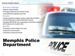 Business Analytics software


    Business challenge:
    •Need to respond faster
    •Promptly predicting and tracking crimes
    •Cost effectively upgrade resources
    Solution:
    •Create predictive analytics system called “Blue CRUSH”
    (Criminal Reduction Utilizing Statistical History)
    •Integrate IBM SPSS with a geographic information system to
    both analyze and visualize data.
    Benefits:
    •Increased overall visibility into crime
    •Improved communication
    •Increased overall productivity




9                                                                 © 2011 IBM Corporation
 