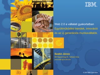 Web 2.0 a vállalati gyakorlatban Együttműködési trendek, innováció és az új generációs munkavállalók. Szabó János IBM Magyarországi Kft. - Software Group janos.szabo @ hu.ibm.com 