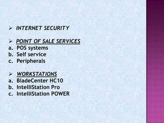  INTERNET SECURITY

    POINT OF SALE SERVICES
a.   POS systems
b.   Self service
c.   Peripherals

    WORKSTATIONS
a.   BladeCenter HC10
b.   IntelliStation Pro
c.   IntelliStation POWER
 