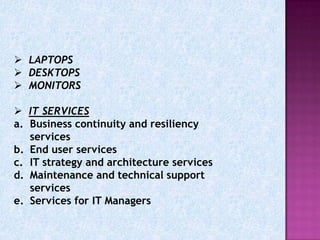  LAPTOPS
 DESKTOPS
 MONITORS

 IT SERVICES
a. Business continuity and resiliency
   services
b. End user services
c. IT strategy and architecture services
d. Maintenance and technical support
   services
e. Services for IT Managers
 