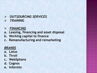  OUTSOURCING SERVICES
 TRAINING

    FINANCING
a.   Leasing, financing and asset disposal
b.   Working capital to finance
c.   Remanufacturing and remarketing

BRANDS
a. Lotus
b. Tivoli
c. WebSphere
d. Cognos
e. Informix
 
