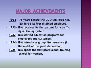    1914 – 76 years before the US Disabilities Act,
              IBM hired its first disabled employee.
   1930   – IBM receives its first patent for a traffic
             signal timing system.
   1932   – IBM started education programs for
             employees and customers.
   1934   – IBM introduces group life insurance (in
             the midst of the great depression).
   1935   – IBM opens the first professional training
              school for women.
 