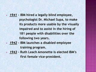    1941 – IBM hired a legally blind employee,
          psychologist Dr. Michael Supa, to make
          its products more usable by the visually
          impaired and to assist in the hiring of
          181 people with disabilities over the
          following two years.
   1942 – IBM launches a disabled employee
           training program.
   1943 – Ruth Leach Amonette is elected IBM’s
           first female vice-president.
 