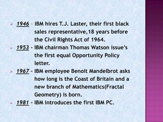    1946 – IBM hires T.J. Laster, their first black
           sales representative,18 years before
           the Civil Rights Act of 1964.
   1953 – IBM chairman Thomas Watson issue’s
           the first equal Opportunity Policy
           letter.
   1967 – IBM employee Benoit Mandelbrot asks
           how long is the Coast of Britain and a
           new branch of Mathematics(Fractal
           Geometry) is born.
   1981 – IBM introduces the first IBM PC.
 