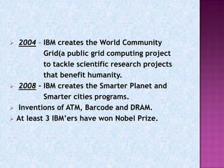    2004 – IBM creates the World Community
            Grid(a public grid computing project
            to tackle scientific research projects
            that benefit humanity.
   2008 – IBM creates the Smarter Planet and
            Smarter cities programs.
   Inventions of ATM, Barcode and DRAM.
   At least 3 IBM’ers have won Nobel Prize.
 