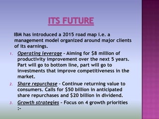 IBM has introduced a 2015 road map i.e. a
  management model organized around major clients
  of its earnings.
1. Operating leverage – Aiming for $8 million of
    productivity improvement over the next 5 years.
    Part will go to bottom line, part will go to
    investments that improve competitiveness in the
    market.
2. Share repurchase – Continue returning value to
    consumers. Calls for $50 billion in anticipated
    share repurchases and $20 billion in dividend.
3. Growth strategies – Focus on 4 growth priorities
    :-
 