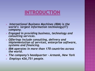     International Business Machines (IBM) is the
    world's largest information technology(IT)
    company.
   Engaged in providing business, technology and
    consulting services.
   Offerings include consulting, delivery and
    implementation of services, enterprise software,
    systems and financing.
   IBM operates in more than 170 countries across
    the world.
   The company’s headquarter - Armonk, New York
    Employs 426,751 people.
 