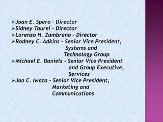 Joan E. Spero – Director
Sidney Taurel – Director
Lorenzo H. Zambrano – Director
Rodney C. Adkins - Senior Vice President,
                     Systems and
                    Technology Group
Michael E. Daniels - Senior Vice President
                      and Group Executive,
                      Services
Jon C. Iwata - Senior Vice President,
                Marketing and
                Communications
 