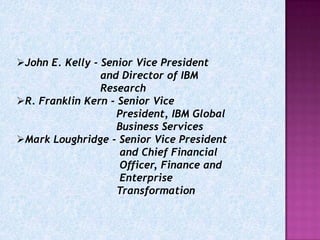 John E. Kelly - Senior Vice President
                 and Director of IBM
                 Research
R. Franklin Kern - Senior Vice
                    President, IBM Global
                    Business Services
Mark Loughridge - Senior Vice President
                     and Chief Financial
                     Officer, Finance and
                     Enterprise
                    Transformation
 