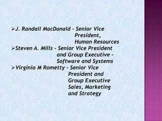 J. Randall MacDonald - Senior Vice
                         President,
                         Human Resources
Steven A. Mills - Senior Vice President
                  and Group Executive –
                  Software and Systems
Virginia M Rometty - Senior Vice
                       President and
                       Group Executive
                       Sales, Marketing
                       and Strategy
 