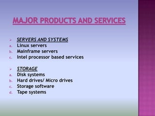     SERVERS AND SYSTEMS
a.   Linux servers
b.   Mainframe servers
c.   Intel processor based services

    STORAGE
a.   Disk systems
b.   Hard drives/ Micro drives
c.   Storage software
d.   Tape systems
 