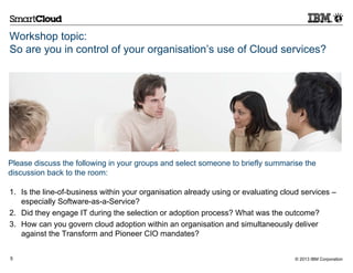 Workshop topic:
So are you in control of your organisation’s use of Cloud services?




Please discuss the following in your groups and select someone to briefly summarise the
discussion back to the room:

1. Is the line-of-business within your organisation already using or evaluating cloud services –
   especially Software-as-a-Service?
2. Did they engage IT during the selection or adoption process? What was the outcome?
3. How can you govern cloud adoption within an organisation and simultaneously deliver
   against the Transform and Pioneer CIO mandates?


5                                                                                  © 2013 IBM Corporation
 