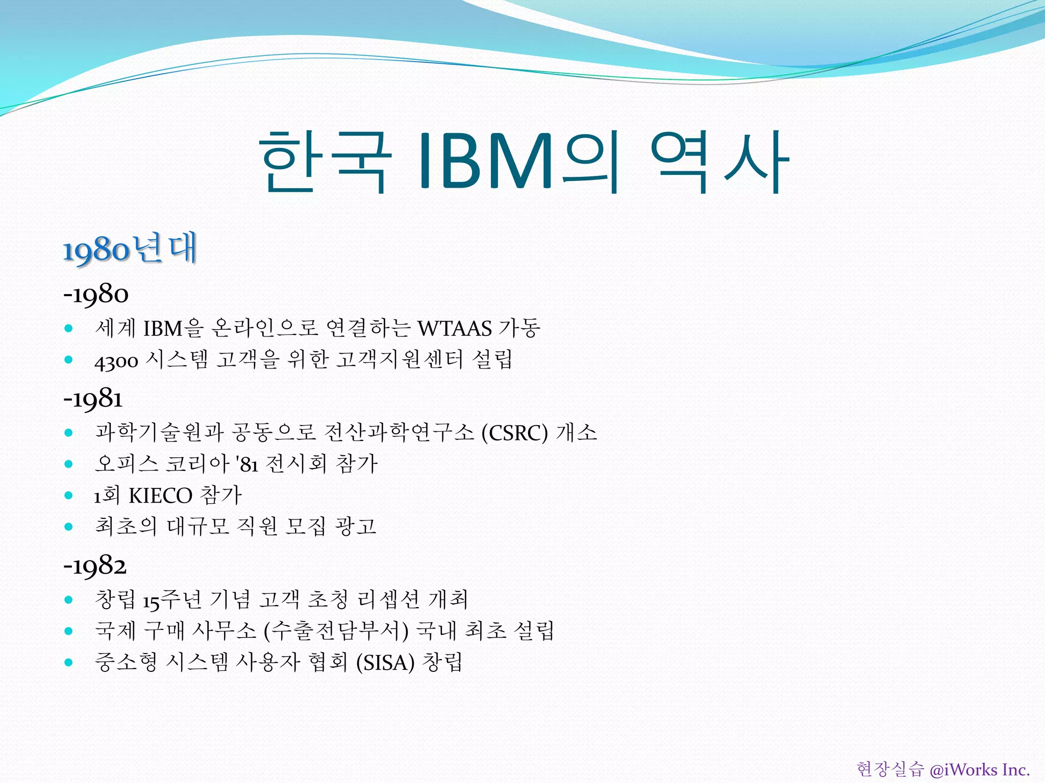 한국 IBM의 역사
1980년대
-1980
 세계 IBM을 온라인으로 연결하는 WTAAS 가동
 4300 시스템 고객을 위한 고객지원센터 설립
-1981
 과학기술원과 공동으로 전산과학연구소 (CSRC) 개소
 오피스 코리아 '81 전시회 참가
 1회 KIECO 참가
 최초의 대규모 직원 모집 광고
-1982
 창립 15주년 기념 고객 초청 리셉션 개최
 국제 구매 사무소 (수출전담부서) 국내 최초 설립
 중소형 시스템 사용자 협회 (SISA) 창립
현장실습 @iWorks Inc.
 