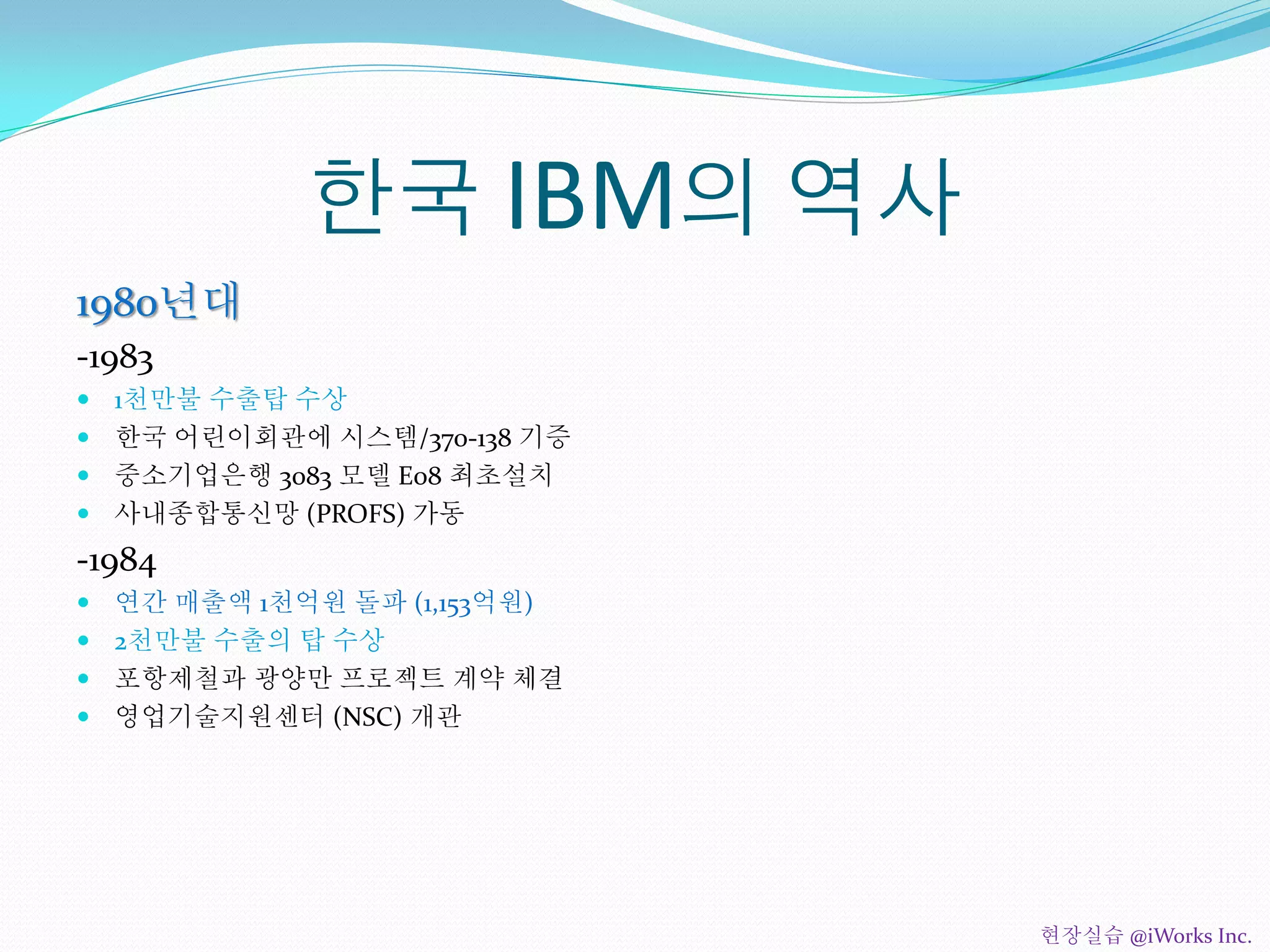 한국 IBM의 역사
1980년대
-1983
 1천만불 수출탑 수상
 한국 어린이회관에 시스템/370-138 기증
 중소기업은행 3083 모델 E08 최초설치
 사내종합통신망 (PROFS) 가동
-1984
 연간 매출액 1천억원 돌파 (1,153억원)
 2천만불 수출의 탑 수상
 포항제철과 광양만 프로젝트 계약 체결
 영업기술지원센터 (NSC) 개관
현장실습 @iWorks Inc.
 