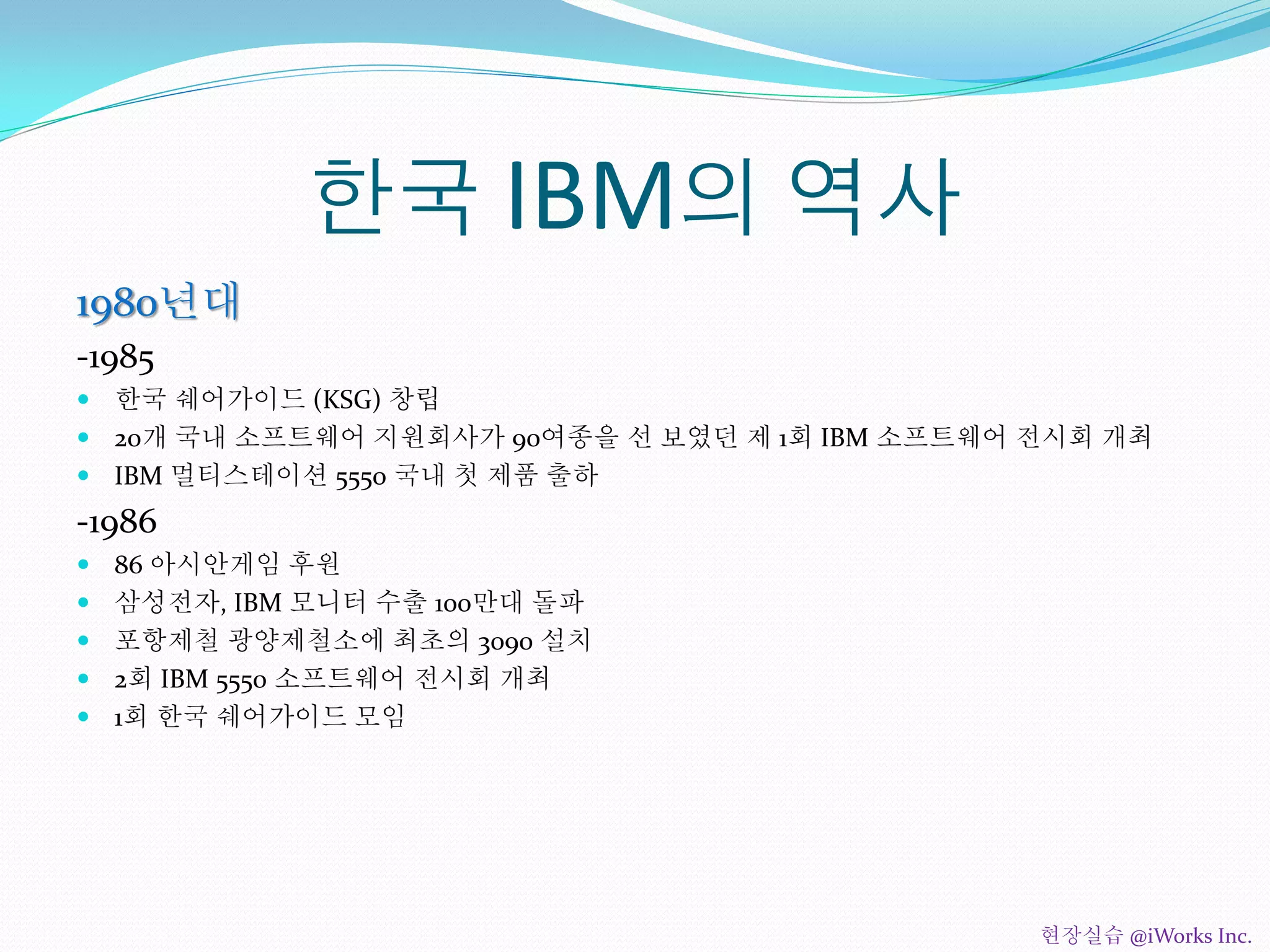 한국 IBM의 역사
1980년대
-1985
 한국 쉐어가이드 (KSG) 창립
 20개 국내 소프트웨어 지원회사가 90여종을 선 보였던 제 1회 IBM 소프트웨어 전시회 개최
 IBM 멀티스테이션 5550 국내 첫 제품 출하
-1986
 86 아시안게임 후원
 삼성전자, IBM 모니터 수출 100만대 돌파
 포항제철 광양제철소에 최초의 3090 설치
 2회 IBM 5550 소프트웨어 전시회 개최
 1회 한국 쉐어가이드 모임
현장실습 @iWorks Inc.
 